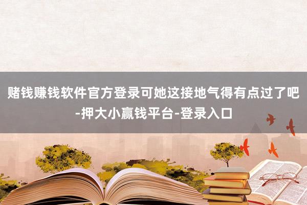 赌钱赚钱软件官方登录可她这接地气得有点过了吧-押大小赢钱平台-登录入口