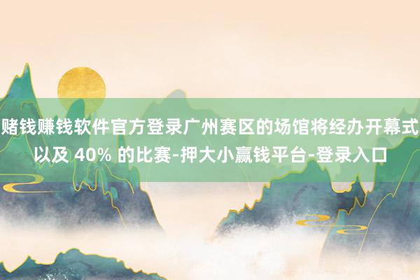 赌钱赚钱软件官方登录广州赛区的场馆将经办开幕式以及 40% 的比赛-押大小赢钱平台-登录入口