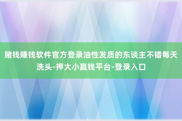 赌钱赚钱软件官方登录油性发质的东谈主不错每天洗头-押大小赢钱平台-登录入口