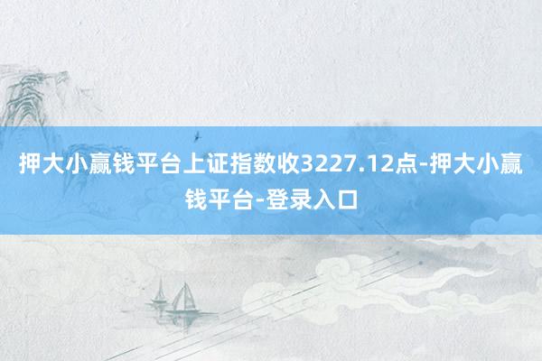 押大小赢钱平台上证指数收3227.12点-押大小赢钱平台-登录入口