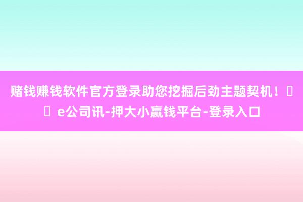 赌钱赚钱软件官方登录助您挖掘后劲主题契机! e公司讯-押大小赢钱平台-登录入口