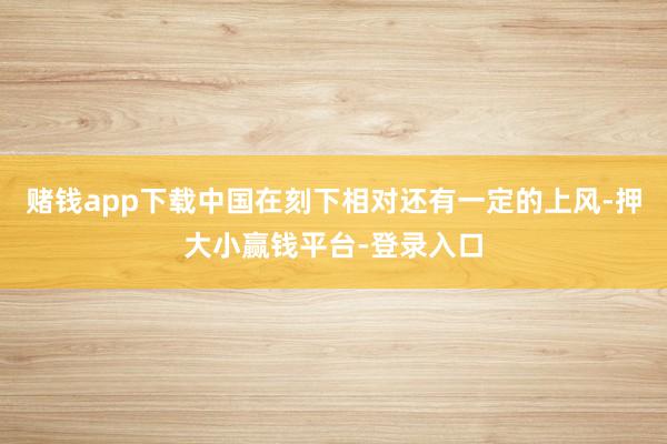 赌钱app下载中国在刻下相对还有一定的上风-押大小赢钱平台-登录入口