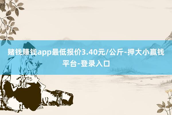 赌钱赚钱app最低报价3.40元/公斤-押大小赢钱平台-登录入口