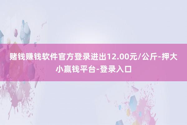 赌钱赚钱软件官方登录进出12.00元/公斤-押大小赢钱平台-登录入口