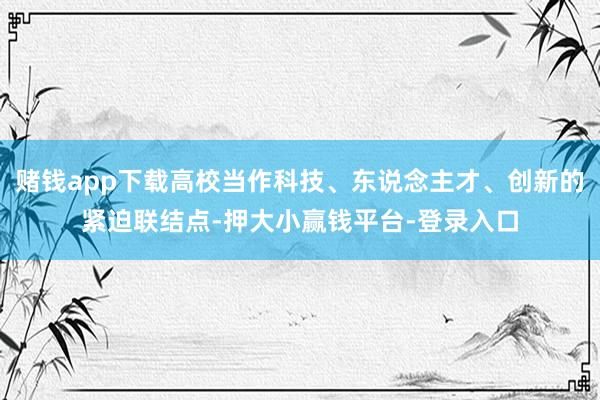 赌钱app下载高校当作科技、东说念主才、创新的紧迫联结点-押大小赢钱平台-登录入口