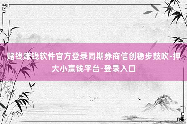赌钱赚钱软件官方登录同期券商信创稳步鼓吹-押大小赢钱平台-登录入口
