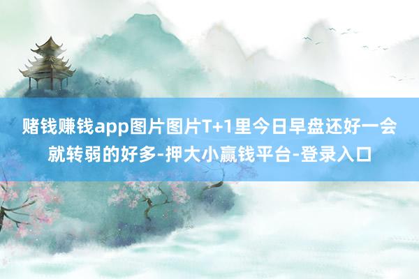 赌钱赚钱app图片图片T+1里今日早盘还好一会就转弱的好多-押大小赢钱平台-登录入口