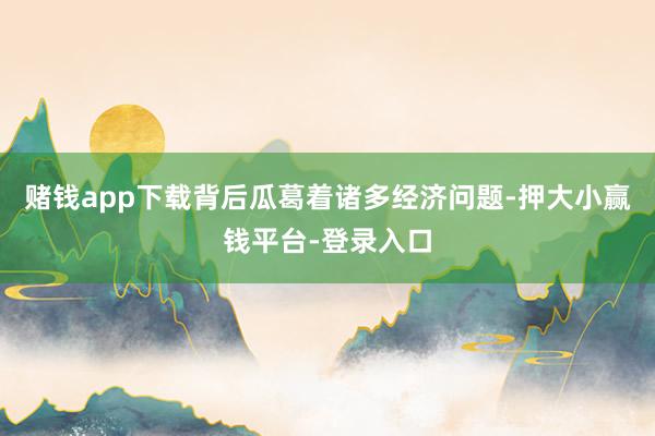 赌钱app下载背后瓜葛着诸多经济问题-押大小赢钱平台-登录入口