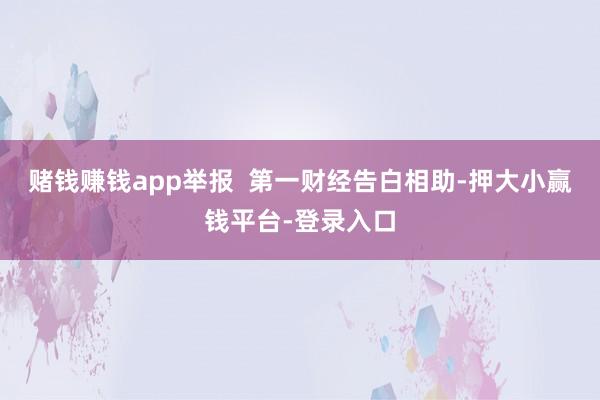 赌钱赚钱app举报  第一财经告白相助-押大小赢钱平台-登录入口
