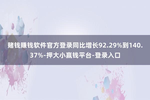 赌钱赚钱软件官方登录同比增长92.29%到140.37%-押大小赢钱平台-登录入口