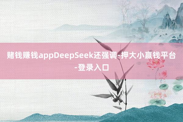 赌钱赚钱appDeepSeek还强调-押大小赢钱平台-登录入口