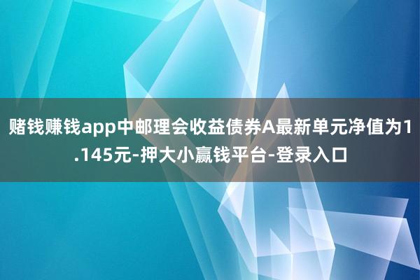 赌钱赚钱app中邮理会收益债券A最新单元净值为1.145元-押大小赢钱平台-登录入口