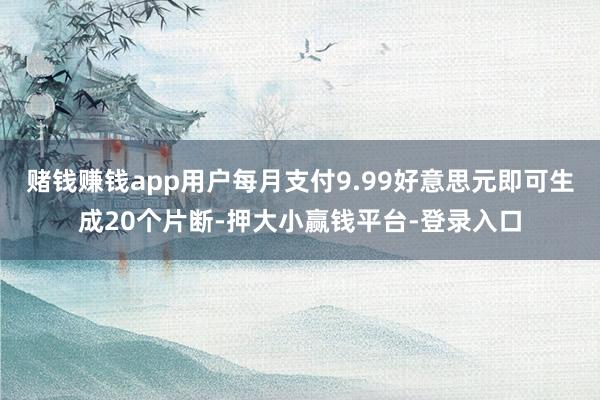赌钱赚钱app用户每月支付9.99好意思元即可生成20个片断-押大小赢钱平台-登录入口