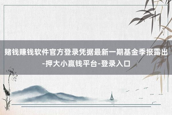 赌钱赚钱软件官方登录凭据最新一期基金季报露出-押大小赢钱平台-登录入口