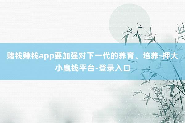 赌钱赚钱app要加强对下一代的养育、培养-押大小赢钱平台-登录入口