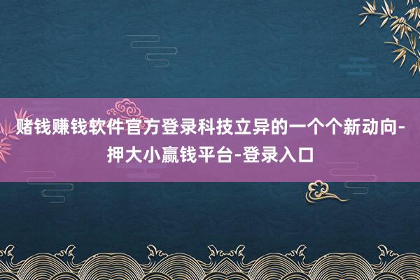 赌钱赚钱软件官方登录科技立异的一个个新动向-押大小赢钱平台-登录入口
