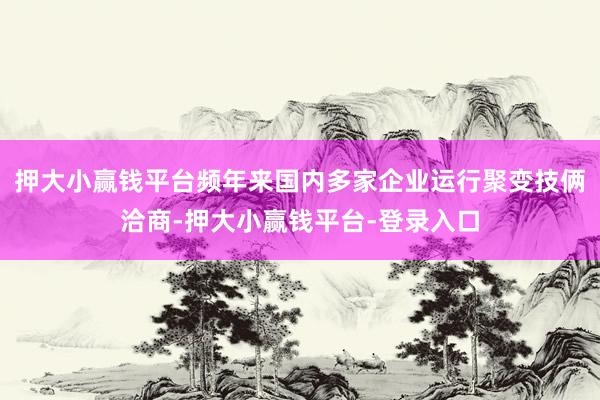 押大小赢钱平台频年来国内多家企业运行聚变技俩洽商-押大小赢钱平台-登录入口