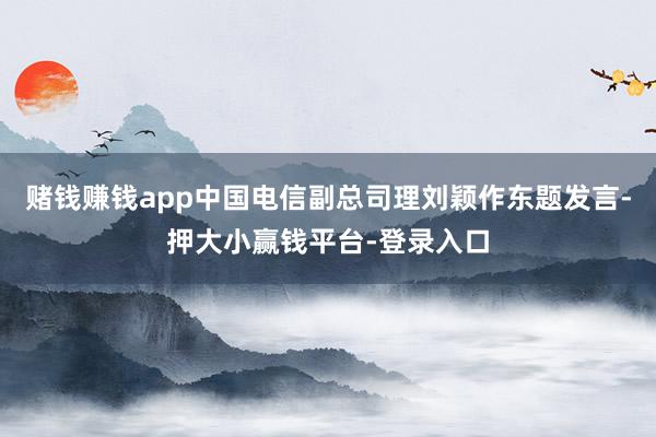 赌钱赚钱app中国电信副总司理刘颖作东题发言-押大小赢钱平台-登录入口