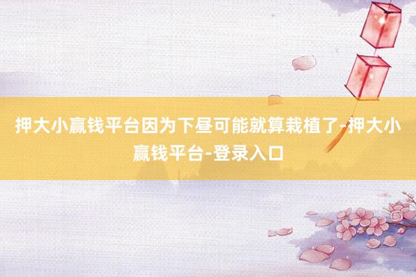 押大小赢钱平台因为下昼可能就算栽植了-押大小赢钱平台-登录入口