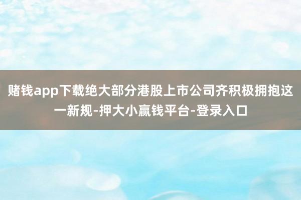 赌钱app下载绝大部分港股上市公司齐积极拥抱这一新规-押大小赢钱平台-登录入口