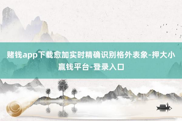 赌钱app下载愈加实时精确识别格外表象-押大小赢钱平台-登录入口
