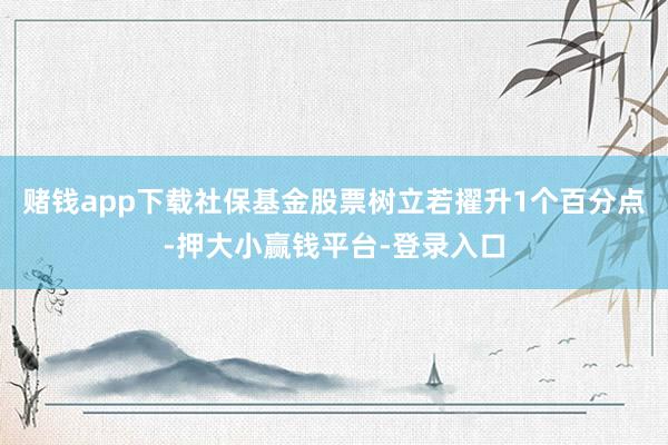 赌钱app下载社保基金股票树立若擢升1个百分点-押大小赢钱平台-登录入口