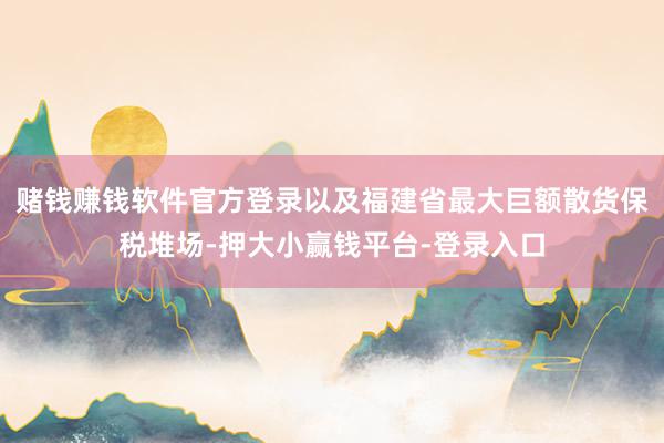 赌钱赚钱软件官方登录以及福建省最大巨额散货保税堆场-押大小赢钱平台-登录入口