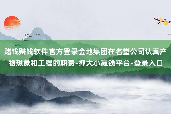 赌钱赚钱软件官方登录金地集团在名堂公司认真产物想象和工程的职责-押大小赢钱平台-登录入口