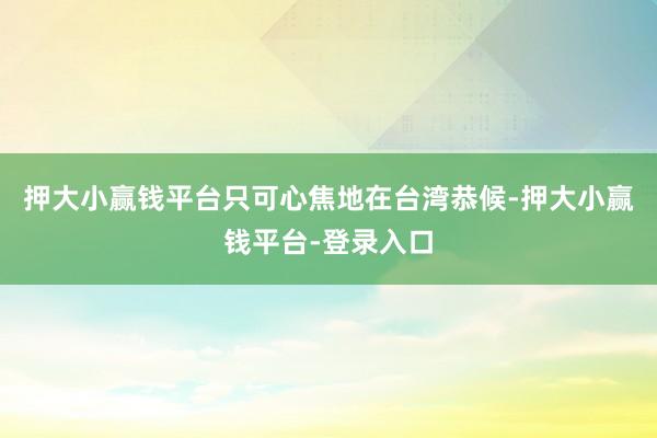 押大小赢钱平台只可心焦地在台湾恭候-押大小赢钱平台-登录入口