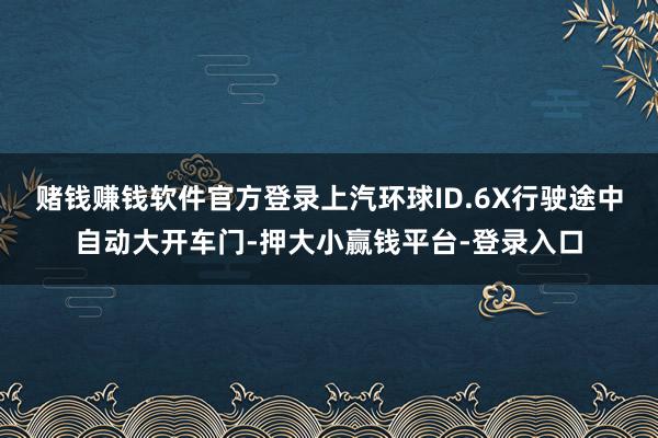 赌钱赚钱软件官方登录上汽环球ID.6X行驶途中自动大开车门-押大小赢钱平台-登录入口