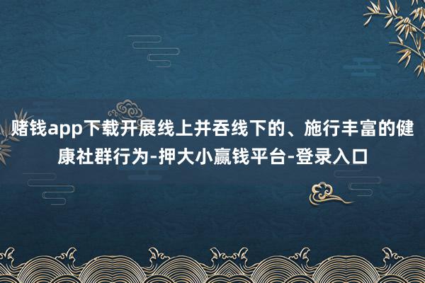 赌钱app下载开展线上并吞线下的、施行丰富的健康社群行为-押大小赢钱平台-登录入口