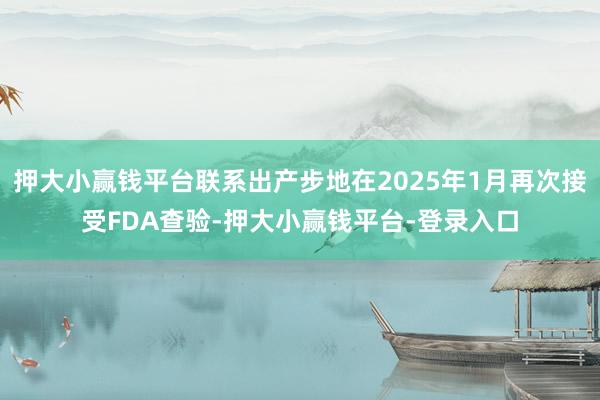 押大小赢钱平台联系出产步地在2025年1月再次接受FDA查验-押大小赢钱平台-登录入口