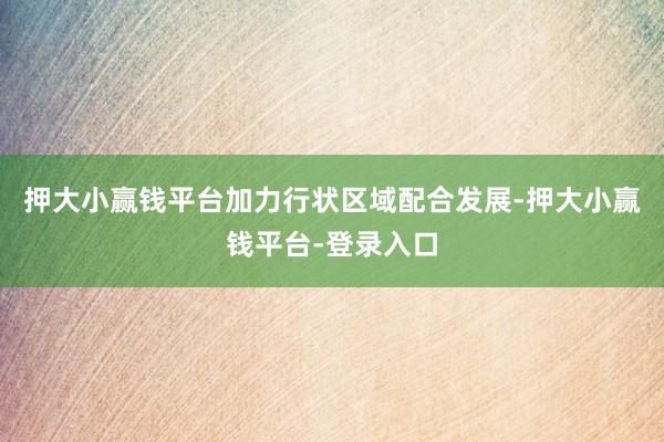 押大小赢钱平台加力行状区域配合发展-押大小赢钱平台-登录入口
