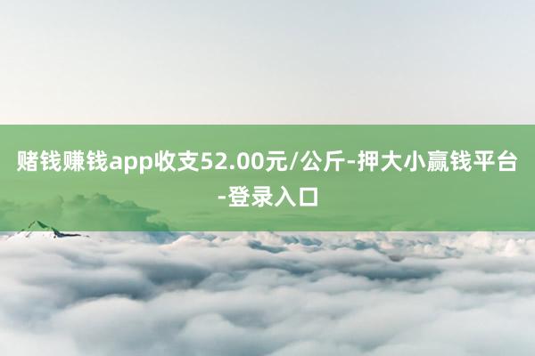 赌钱赚钱app收支52.00元/公斤-押大小赢钱平台-登录入口