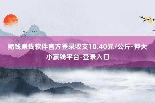 赌钱赚钱软件官方登录收支10.40元/公斤-押大小赢钱平台-登录入口