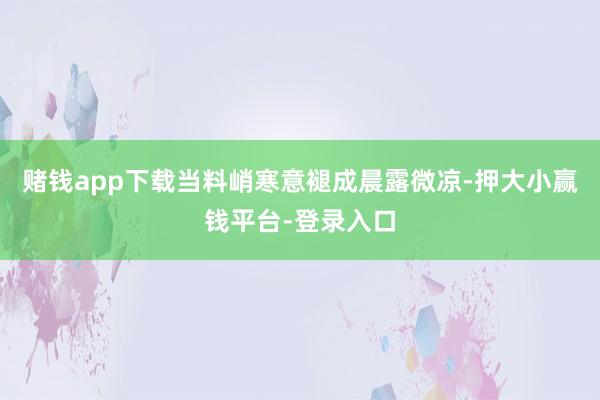 赌钱app下载当料峭寒意褪成晨露微凉-押大小赢钱平台-登录入口