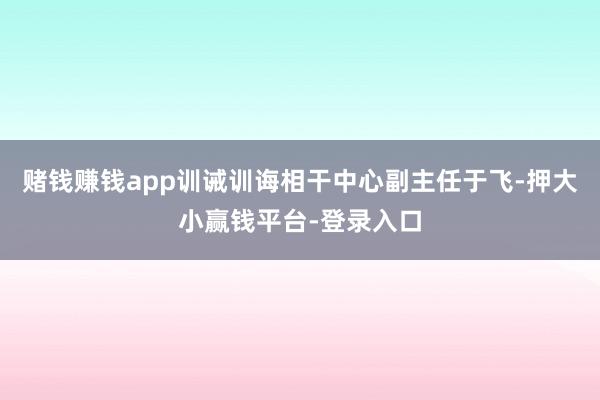 赌钱赚钱app训诫训诲相干中心副主任于飞-押大小赢钱平台-登录入口