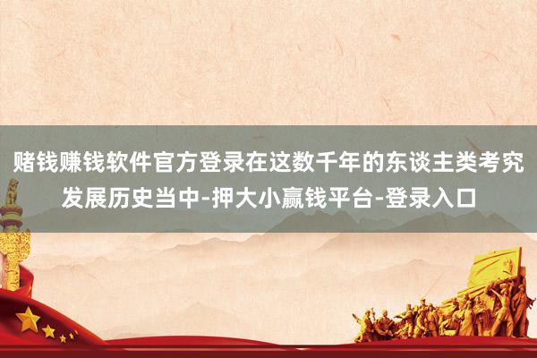 赌钱赚钱软件官方登录在这数千年的东谈主类考究发展历史当中-押大小赢钱平台-登录入口