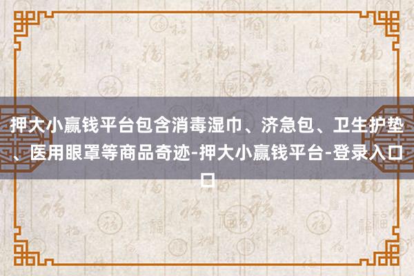 押大小赢钱平台包含消毒湿巾、济急包、卫生护垫、医用眼罩等商品奇迹-押大小赢钱平台-登录入口