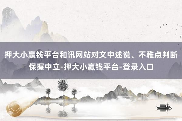 押大小赢钱平台和讯网站对文中述说、不雅点判断保握中立-押大小赢钱平台-登录入口
