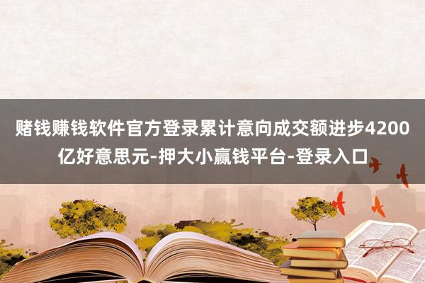 赌钱赚钱软件官方登录累计意向成交额进步4200亿好意思元-押大小赢钱平台-登录入口