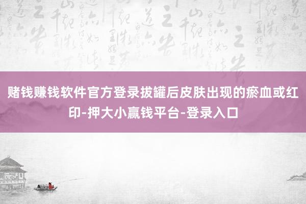 赌钱赚钱软件官方登录拔罐后皮肤出现的瘀血或红印-押大小赢钱平台-登录入口