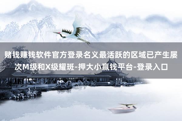 赌钱赚钱软件官方登录名义最活跃的区域已产生屡次M级和X级耀斑-押大小赢钱平台-登录入口