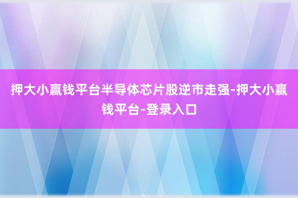 押大小赢钱平台　　半导体芯片股逆市走强-押大小赢钱平台-登录入口