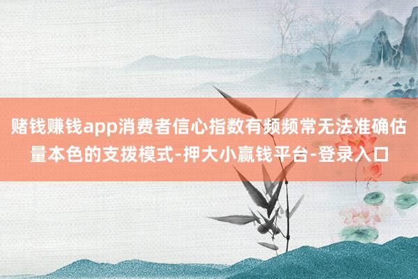 赌钱赚钱app消费者信心指数有频频常无法准确估量本色的支拨模式-押大小赢钱平台-登录入口