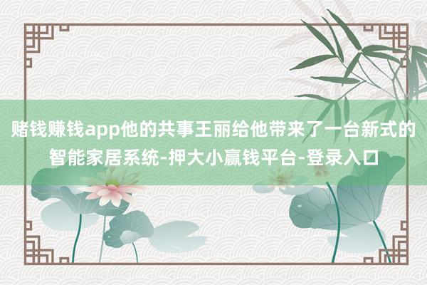赌钱赚钱app他的共事王丽给他带来了一台新式的智能家居系统-押大小赢钱平台-登录入口
