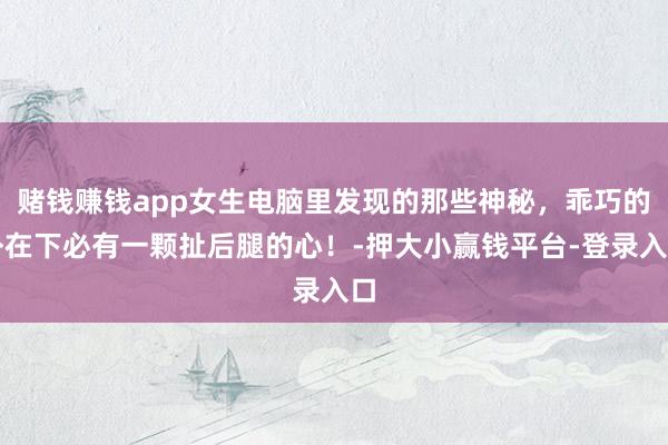 赌钱赚钱app女生电脑里发现的那些神秘，乖巧的外在下必有一颗扯后腿的心！-押大小赢钱平台-登录入口