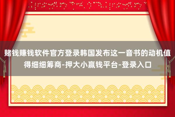 赌钱赚钱软件官方登录韩国发布这一音书的动机值得细细筹商-押大小赢钱平台-登录入口
