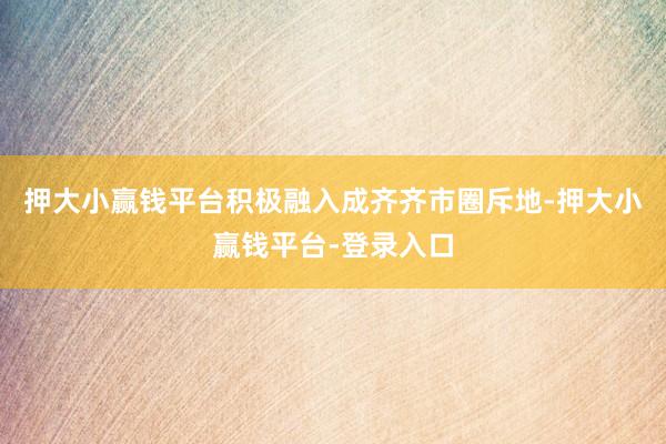 押大小赢钱平台积极融入成齐齐市圈斥地-押大小赢钱平台-登录入口