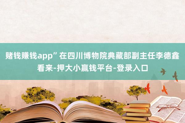 赌钱赚钱app”在四川博物院典藏部副主任李德鑫看来-押大小赢钱平台-登录入口